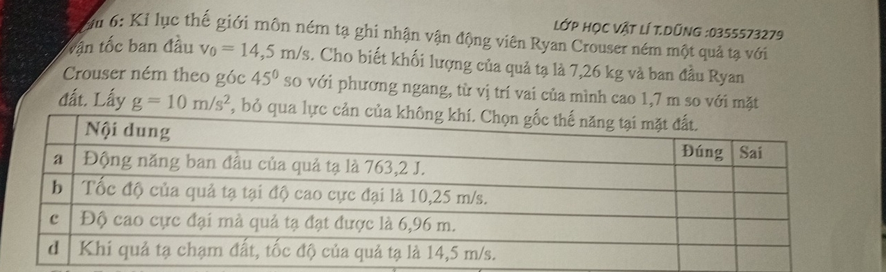 LỚP HọC VậT lÍ T.DũNG : 0355573279
u 6: Kỉ lục thế giới môn ném tạ ghi nhận vận động viên Ryan Crouser ném một quả tạ với 
vận tốc ban đầu v_0=14,5m/s. Cho biết khối lượng của quả tạ là 7,26 kg và ban đầu Ryan 
Crouser ném theo góc 45° so với phương ngang, từ vị trí vai của mình cao 1,7 m so với mặt 
đất. Lấy g=10m/s^2 , bỏ qua