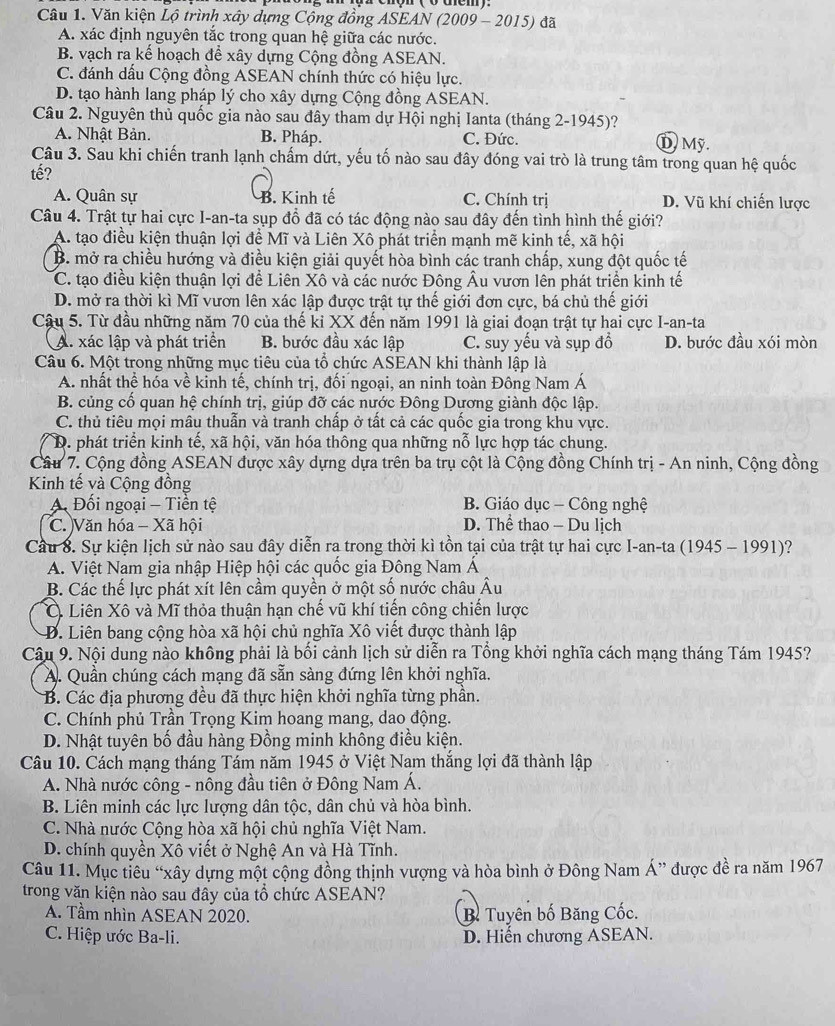 Văn kiện Lộ trình xây dựng Cộng đồng ASEAN (2009 - 2015) đã
A. xác định nguyên tắc trong quan hệ giữa các nước.
B. vạch ra kế hoạch để xây dựng Cộng đồng ASEAN.
C. đánh dấu Cộng đồng ASEAN chính thức có hiệu lực.
D. tạo hành lang pháp lý cho xây dựng Cộng đồng ASEAN.
Câu 2. Nguyên thủ quốc gia nào sau đây tham dự Hội nghị Ianta (tháng 2-1945)?
A. Nhật Bản. B. Pháp. C. Đức. D  Mỹ.
Câu 3. Sau khi chiến tranh lạnh chấm dứt, yếu tố nào sau đây đóng vai trò là trung tâm trong quan hệ quốc
tế?
A. Quân sự B. Kinh tế C. Chính trị D. Vũ khí chiến lược
Câu 4. Trật tự hai cực I-an-ta sụp đồ đã có tác động nào sau đây đến tình hình thế giới?
A. tạo điều kiện thuận lợi để Mĩ và Liên Xô phát triển mạnh mẽ kinh tế, xã hội
B. mở ra chiều hướng và điều kiện giải quyết hòa bình các tranh chấp, xung đột quốc tế
C. tạo điều kiện thuận lợi đề Liên Xô và các nước Đông Âu vươn lên phát triển kinh tế
D. mở ra thời kì Mĩ vươn lên xác lập được trật tự thế giới đơn cực, bá chủ thế giới
Câu 5. Từ đầu những năm 70 của thế ki XX đến năm 1991 là giai đoạn trật tự hai cực I-an-ta
A. xác lập và phát triển B. bước đầu xác lập C. suy yếu và sụp đồ D. bước đầu xói mòn
Câu 6. Một trong những mục tiêu của tổ chức ASEAN khi thành lập là
A. nhất thể hóa về kinh tế, chính trị, đối ngoại, an ninh toàn Đông Nam Á
B. củng cố quan hệ chính trị, giúp đỡ các nước Đông Dương giành độc lập.
C. thủ tiêu mọi mâu thuẫn và tranh chấp ở tất cả các quốc gia trong khu vực.
D. phát triển kinh tế, xã hội, văn hóa thông qua những nỗ lực hợp tác chung.
Câu 7. Cộng đồng ASEAN được xây dựng dựa trên ba trụ cột là Cộng đồng Chính trị - An ninh, Cộng đồng
Kinh tế và Cộng đồng
A Đối ngoại - Tiền tệ B. Giáo dục - Công nghệ
C. Văn hóa - Xã hội D. Thể thao - Du lịch
Cầu 8. Sự kiện lịch sử nào sau đây diễn ra trong thời kì tồn tại của trật tự hai cực I-an-ta (1945 - 1991)?
A. Việt Nam gia nhập Hiệp hội các quốc gia Đông Nam Á
B. Các thế lực phát xít lên cầm quyền ở một số nước châu Âu
Ở Liên Xô và Mĩ thỏa thuận hạn chế vũ khí tiến công chiến lược
D. Liên bang cộng hòa xã hội chủ nghĩa Xô viết được thành lập
Cậu 9. Nội dung nào không phải là bối cảnh lịch sử diễn ra Tổng khởi nghĩa cách mạng tháng Tám 1945?
A. Quần chúng cách mạng đã sẵn sàng đứng lên khởi nghĩa.
B. Các địa phương đều đã thực hiện khởi nghĩa từng phần.
C. Chính phủ Trần Trọng Kim hoang mang, dao động.
D. Nhật tuyên bố đầu hàng Đồng minh không điều kiện.
Câu 10. Cách mạng tháng Tám năm 1945 ở Việt Nam thắng lợi đã thành lập
A. Nhà nước công - nông đầu tiên ở Đông Nam Á.
B. Liên minh các lực lượng dân tộc, dân chủ và hòa bình.
C. Nhà nước Cộng hòa xã hội chủ nghĩa Việt Nam.
D. chính quyền Xô viết ở Nghệ An và Hà Tĩnh.
Câu 11. Mục tiêu “xây dựng một cộng đồng thịnh vượng và hòa bình ở Đông Nam A'' được đề ra năm 1967
trong văn kiện nào sau đây của tổ chức ASEAN?
A. Tầm nhìn ASEAN 2020. B Tuyên bố Băng Cốc.
C. Hiệp ước Ba-li. D. Hiến chương ASEAN.