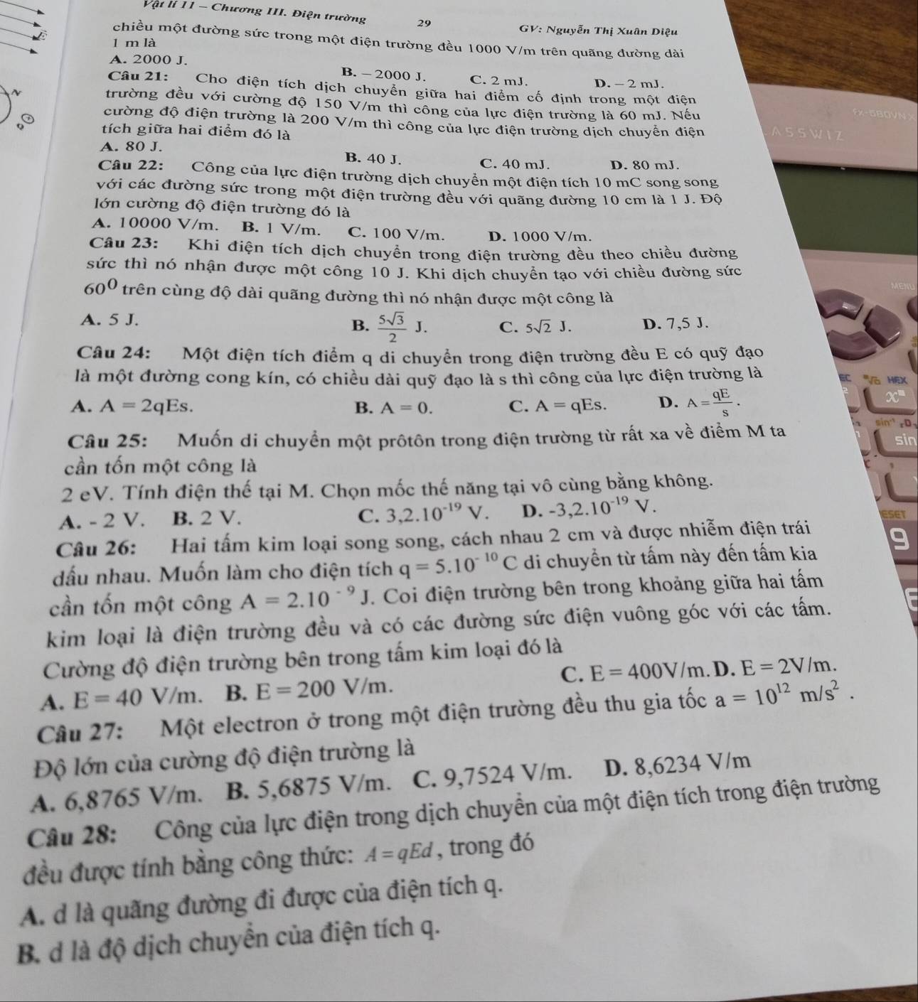 Vật lí 11 - Chương III. Điện trường 29
GV: Nguyễn Thị Xuân Diệu
chiều một đường sức trong một điện trường đều 1000 V/m trên quãng đường dài
l m là
A. 2000 J. B. - 2000 J. C. 2 mJ. D. - 2 mJ.
Câu 21:   Cho điện tích dịch chuyển giữa hai điểm cố định trong một điện
N
trường đều với cường độ 150 V/m thì công của lực điện trường là 60 mJ. Nếu
   
③ cường độ điện trường là 200 V/m thì công của lực điện trường dịch chuyển điện ASSW I Z
o tích giữa hai điểm đó là
A. 80 J. B. 40 J. C. 40 mJ. D. 80 mJ.
Câu 22: Công của lực điện trường dịch chuyển một điện tích 10 mC song song
với các đường sức trong một điện trường đều với quãng đường 10 cm là 1 J. Độ
lớn cường độ điện trường đó là
A. 10000 V/m. B. 1 V/m. C. 100 V/m. D. 1000 V/m.
Câu 23: Khi điện tích dịch chuyển trong điện trường đều theo chiều đường
sức thì nó nhận được một công 10 J. Khi dịch chuyển tạo với chiều đường sức
60^0 trên cùng độ dài quãng đường thì nó nhận được một công là
A. 5 J.
B.  5sqrt(3)/2 J. C. 5sqrt(2)J. D. 7,5 J.
Câu 24: Một điện tích điểm q di chuyển trong điện trường đều E có quỹ đạo
là một đường cong kín, có chiều dài quỹ đạo là s thì công của lực điện trường là
C ''Và HEX
A. A=2qEs. B. A=0. C. A=qEs. D. A= qE/S .
x°
sin rD1
Câu 25: Muốn di chuyển một prôtôn trong điện trường từ rất xa về điểm M ta sin
cần tốn một công là
2 eV. Tính điện thế tại M. Chọn mốc thế năng tại vô cùng bằng không.
C. 3,2.10^(-19)V. D.
A. - 2 V. B. 2 V. -3,2.10^(-19)V. seT
Câu 26: Hai tấm kim loại song song, cách nhau 2 cm và được nhiễm điện trái
dấu nhau. Muốn làm cho điện tích q=5.10^(-10)C di chuyển từ tấm này đến tấm kia
cần tốn một công A=2.10^(-9)J Coi điện trường bên trong khoảng giữa hai tấm
kim loại là điện trường đều và có các đường sức điện vuông góc với các tấm.
Cường độ điện trường bên trong tấm kim loại đó là
A. E=40V/m. B. E=200V/m. C. E=400V/m.D.E=2V/m.
Câu 27: Một electron ở trong một điện trường đều thu gia tốc a=10^(12)m/s^2.
Độ lớn của cường độ điện trường là
A. 6,8765 V/m. B. 5,6875 V/m. C. 9,7524 V/m. D. 8,6234 V/m
Câu 28: Công của lực điện trong dịch chuyền của một điện tích trong điện trường
đều được tính bằng công thức: A=qEd , trong đó
A. d là quãng đường đi được của điện tích q.
B. d là độ dịch chuyển của điện tích q.