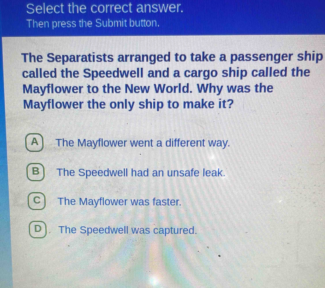 Select the correct answer.
Then press the Submit button.
The Separatists arranged to take a passenger ship
called the Speedwell and a cargo ship called the
Mayflower to the New World. Why was the
Mayflower the only ship to make it?
A The Mayflower went a different way.
B The Speedwell had an unsafe leak.
C The Mayflower was faster.
D ) The Speedwell was captured.