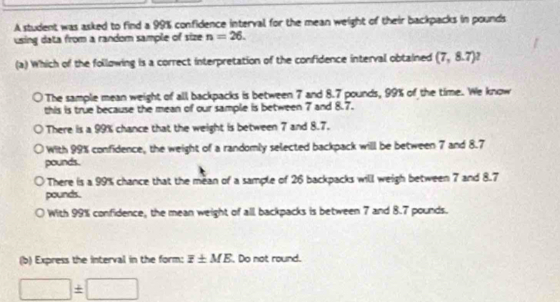 A student was asked to find a 99% confidence interval for the mean weight of their backpacks in pounds
using data from a random sample of size n=26. 
(a) Which of the following is a correct interpretation of the confidence interval obtained (7,8.7)^2
The sample mean weight of all backpacks is between 7 and 8.7 pounds, 99% of the time. We know
this is true because the mean of our sample is between 7 and 8.7.
There is a 99% chance that the weight is between 7 and 8.7.
With 99% confidence, the weight of a randomly selected backpack will be between 7 and 8.7
pounds.
There is a 99% chance that the mean of a sample of 26 backpacks will weigh between 7 and 8.7
pounds.
With 99% confidence, the mean weight of all backpacks is between 7 and 8.7 pounds.
(b) Express the interval in the form: overline z± ME. Do not round.
□ ± □