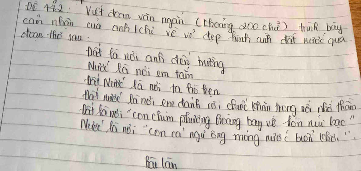 DE 442. Vuet dcan vàn ngan (rhoāng 2oo chu) think bay
can nhān cuó anh /chi vé ve dep hinh ann dat wBc qua
dcan the sau :
Dat fa noi anh dén haāing
Niad Rú noi em tan
nat Nid Ra noi ta ho hen
at niec Ranèi em daih rèi cluóc Chàn trong nói náè thān
Dat Ra noi " con cum phuong Bicang bag ve fon nii bac"
Nucc la noi " con ca" ngí óng móng nuǒcbon (chò. "
Bāi lán