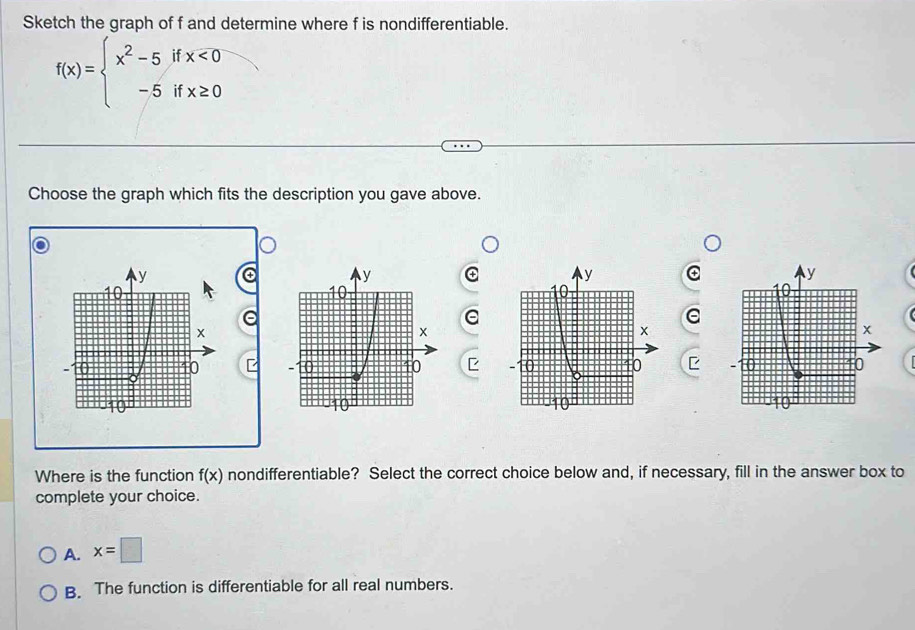 Sketch the graph of f and determine where f is nondifferentiable.
f(x)=beginarrayl x^2-5ifx<0 -5ifx≥ 0endarray.
Choose the graph which fits the description you gave above.
④
e
E 
Where is the function f(x) nondifferentiable? Select the correct choice below and, if necessary, fill in the answer box to
complete your choice.
A. x=□
B. The function is differentiable for all real numbers.