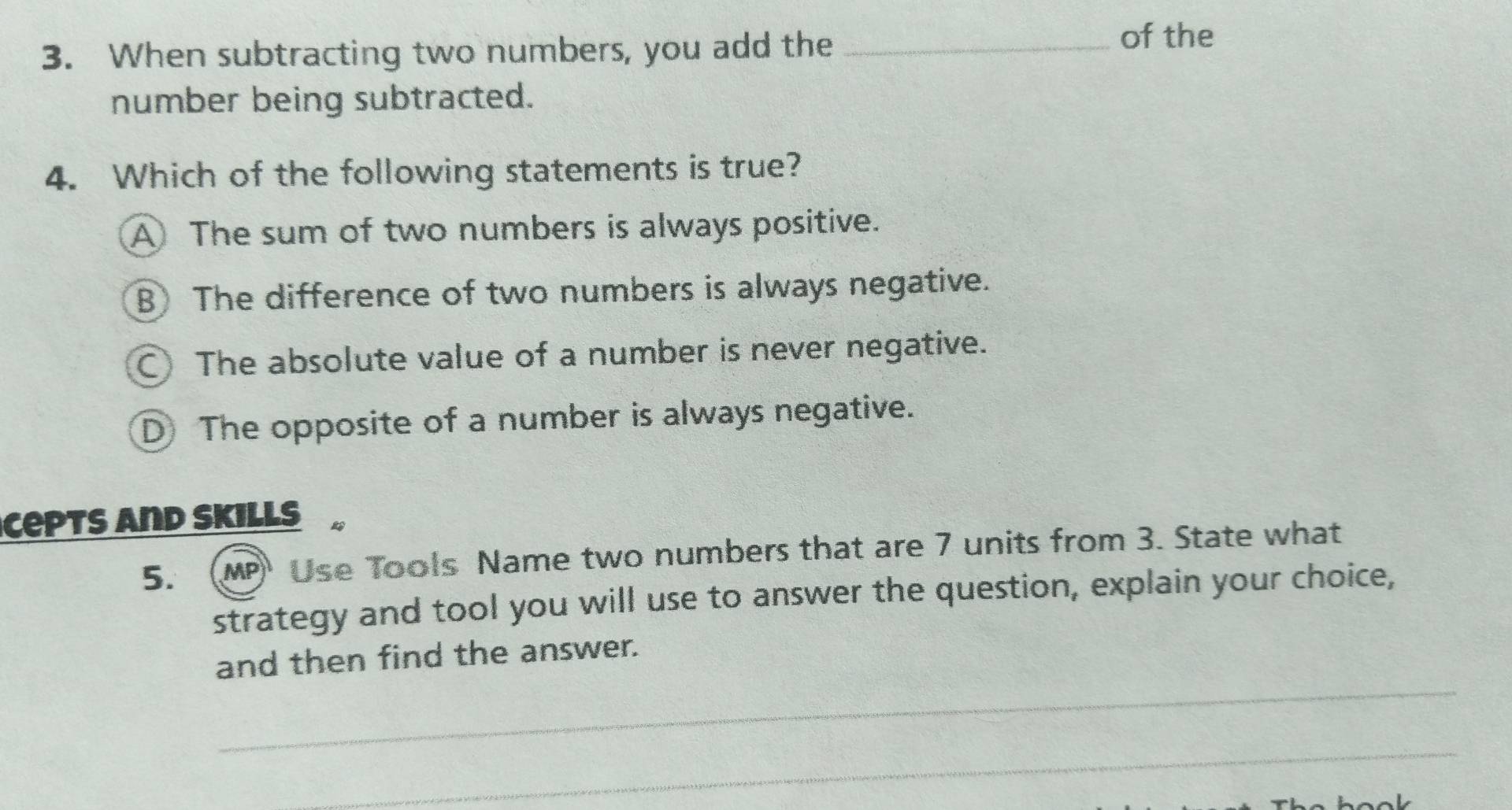 When subtracting two numbers, you add the_
of the
number being subtracted.
4. Which of the following statements is true?
A The sum of two numbers is always positive.
B The difference of two numbers is always negative.
The absolute value of a number is never negative.
D The opposite of a number is always negative.
Cepts and Skills B
5. MP Use Tools Name two numbers that are 7 units from 3. State what
strategy and tool you will use to answer the question, explain your choice,
_
and then find the answer.
_