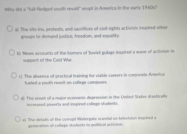 Why did a "full-fledged youth revolt" erupt in America in the early 1960s?
a) The sits-ins, protests, and sacrifices of civil rights activists inspired other
groups to demand justice, freedom, and equality.
b) News accounts of the horrors of Soviet gulags inspired a wave of activism in
support of the Cold War.
c) The absence of practical training for viable careers in corporate America
fueled a youth revolt on college campuses.
d) The onset of a major economic depression in the United States drastically
increased poverty and inspired college students.
e) The details of the corrupt Watergate scandal on television inspired a
generation of college students to political activism.