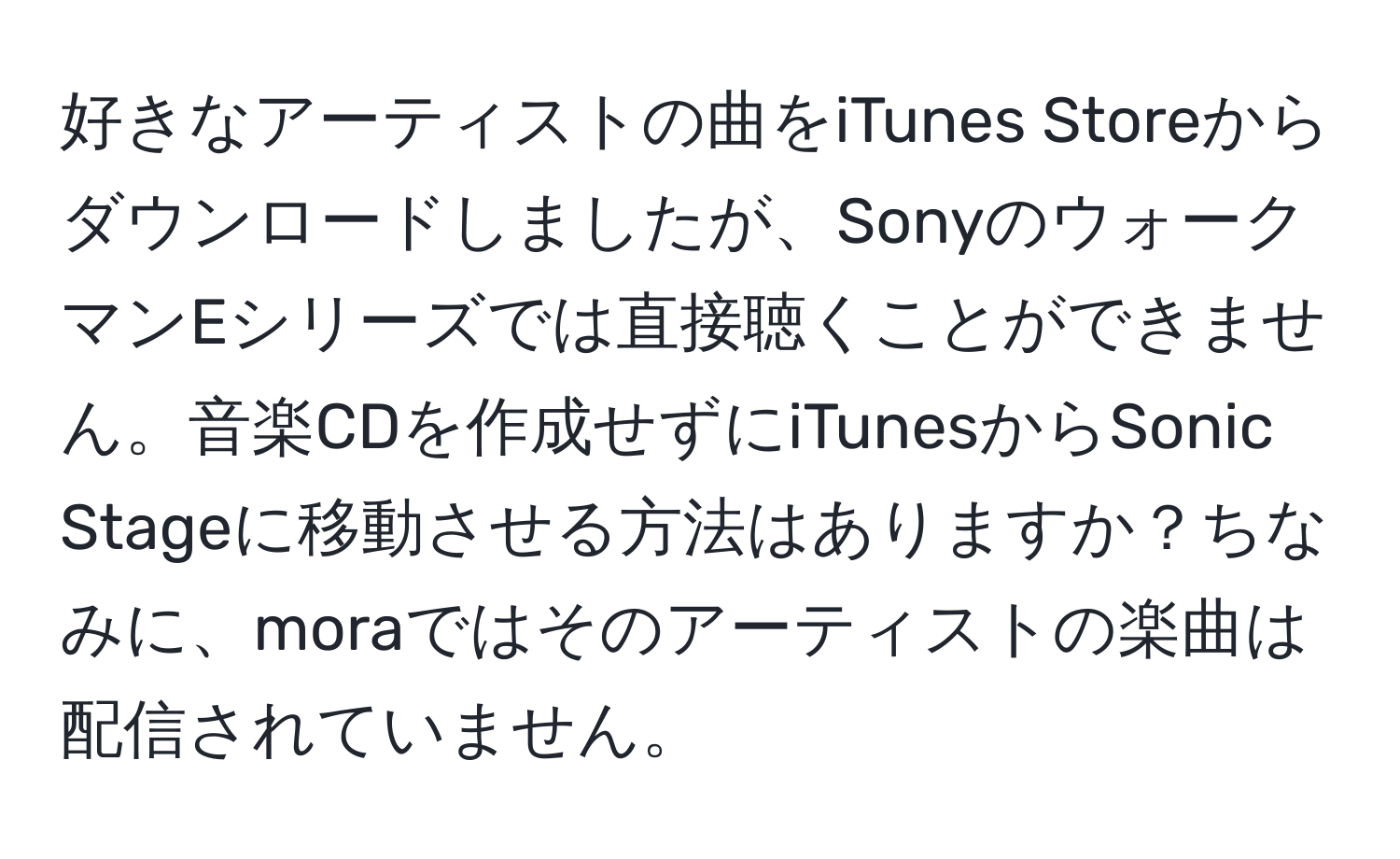 好きなアーティストの曲をiTunes Storeからダウンロードしましたが、SonyのウォークマンEシリーズでは直接聴くことができません。音楽CDを作成せずにiTunesからSonic Stageに移動させる方法はありますか？ちなみに、moraではそのアーティストの楽曲は配信されていません。