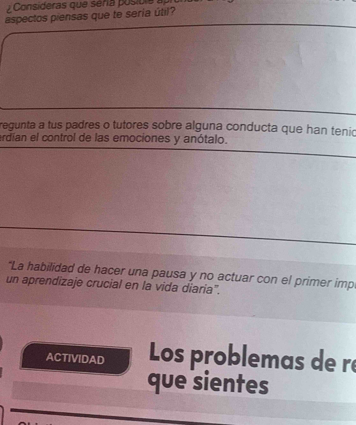 ¿ Consideras que sería posibla a 
aspectos piensas que te seria útil? 
regunta a tus padres o tutores sobre alguna conducta que han tenio 
erdían el control de las emociones y anótalo. 
*La habilidad de hacer una pausa y no actuar con el primer imp 
un aprendizaje crucial en la vida diaria". 
ACTIVIDAD Los problemas de ré 
que sientes