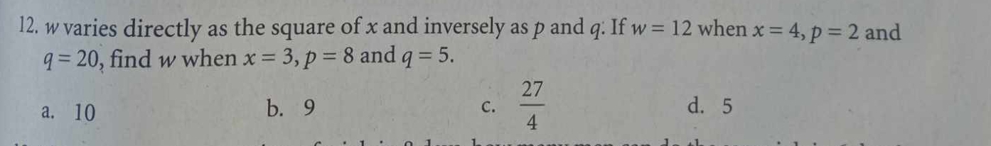 w varies directly as the square of x and inversely as p and q : If w=12 when x=4, p=2 and
q=20 , find w when x=3, p=8 and q=5.
a. 10 b. 9 C.  27/4  d. 5