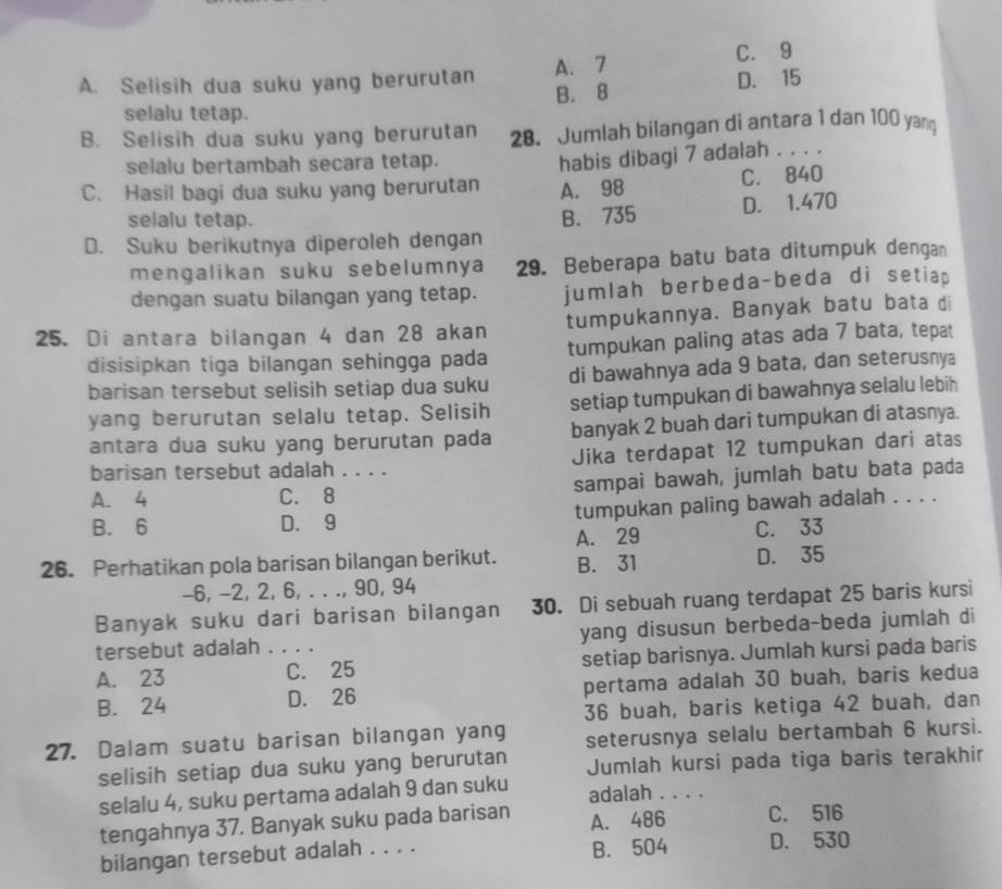 A. Selisih dua suku yang berurutan A. 7 C. 9
B. 8 D. 15
selalu tetap.
B. Selisih dua suku yang berurutan 28. Jumlah bilangan di antara 1 dan 100 yang
selalu bertambah secara tetap.
C. Hasil bagi dua suku yang berurutan habis dibagi 7 adalah . . . .
A. 98 C. 840
selalu tetap.
D. Suku berikutnya diperoleh dengan B. 735 D. 1.470
mengalikan suku sebelumnya 29. Beberapa batu bata ditumpuk dengan
dengan suatu bilangan yang tetap. jumlah berbeda-beda di setiap
25. Di antara bilangan 4 dan 28 akan tumpukannya. Banyak batu bata di
disisipkan tiga bilangan sehingga pada tumpukan paling atas ada 7 bata, tepat
barisan tersebut selisih setiap dua suku di bawahnya ada 9 bata, dan seterusnya
yang berurutan selalu tetap. Selisih setiap tumpukan di bawahnya selalu lebih
antara dua suku yang berurutan pada banyak 2 buah dari tumpukan di atasnya.
barisan tersebut adalah . . . . Jika terdapat 12 tumpukan dari atas
A. 4 C. 8 _sampai bawah, jumlah batu bata pada
B. 6 D. 9 tumpukan paling bawah adalah . . . .
C. 33
26. Perhatikan pola barisan bilangan berikut. A. 29 D. 35
B. 31
-6, -2, 2, 6, . . ., 90, 94
Banyak suku dari barisan bilangan 30. Di sebuah ruang terdapat 25 baris kursi
tersebut adalah . . . . yang disusun berbeda-beda jumlah di
A. 23 C. 25 setiap barisnya. Jumlah kursi pada baris
B. 24 D. 26 pertama adalah 30 buah, baris kedua
36 buah, baris ketiga 42 buah, dan
27. Dalam suatu barisan bilangan yang seterusnya selalu bertambah 6 kursi.
selisih setiap dua suku yang berurutan Jumlah kursi pada tiga baris terakhir
selalu 4, suku pertama adalah 9 dan suku adalah . . . .
tengahnya 37. Banyak suku pada barisan A. 486 C. 516
bilangan tersebut adalah . . . . B. 504 D. 530