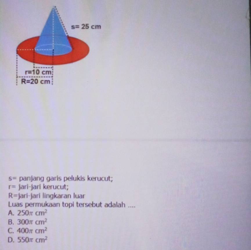 s= panjang garis pelukis kerucut;
r= jari-jari kerucut;
R= jari-jari lingkaran luar
Luas permukaan topi tersebut adalah ....
A. 250π cm^2
B. 300π cm^2
C. 400π cm^2
D. 550π cm^2