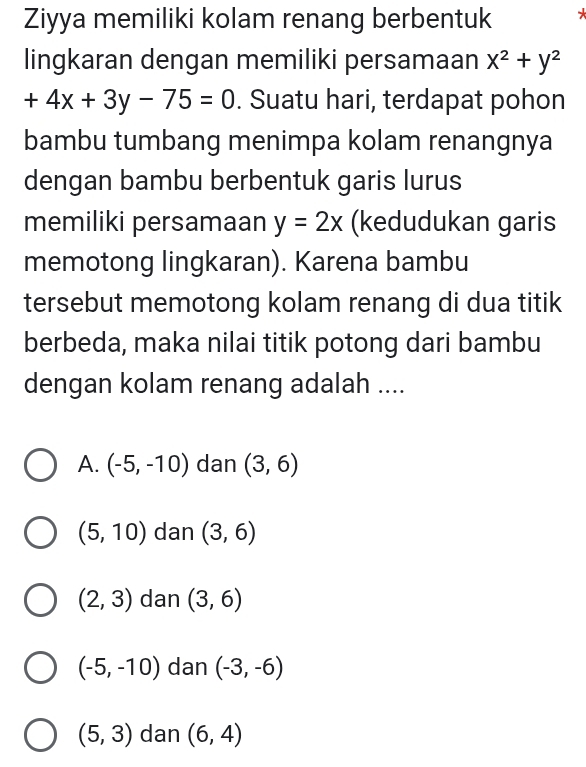 Ziyya memiliki kolam renang berbentuk *
lingkaran dengan memiliki persamaan x^2+y^2
+4x+3y-75=0. Suatu hari, terdapat pohon
bambu tumbang menimpa kolam renangnya
dengan bambu berbentuk garis lurus
memiliki persamaan y=2x (kedudukan garis
memotong lingkaran). Karena bambu
tersebut memotong kolam renang di dua titik
berbeda, maka nilai titik potong dari bambu
dengan kolam renang adalah ....
A. (-5,-10) dan (3,6)
(5,10) dan (3,6)
(2,3) dan (3,6)
(-5,-10) dan (-3,-6)
(5,3) dan (6,4)