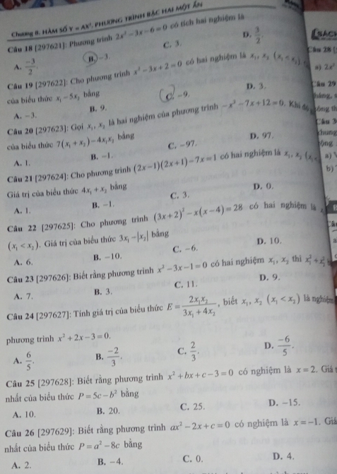 Chương B. Hàm số Y=AX^- - phư ơng trình bậc h a một ân
D.
Câu 18 [297621]: Phương trình 2x^2-3x-6=0 có tích hai nghiệm là
C. 3.  3/2 . Isach
Chu 2½
A.  (-3)/2 . B,)-3
Câu 19 [297622]: Cho phương trình x^2-3x+2=0 có hai nghiệm là x_1,x_2(x_1 a
2x^2
D. 3. Câu 29
của biểu thức x_1-5x , bằng C - 9 táng
B. 9.
A. -3.
Câu 20 [297623]: Gọi x_1,x_2 là hai nghiệm của phương trình -x^2-7x+12=0 Khi độ tông th
Cầu 3
của biểu thức 7(x_1+x_2)-4x_1x_2 bảng
D. 97.
chung
B. -1. C. -97.
ng
A. 1.
Câu 21 [297624]: Cho phương trình (2x-1)(2x+1)-7x=1 có hai nghiệm là x_1,x_2(x_1 a) 
b)
Giá trị của biểu thức 4x_1+x_2 bảng D. 0.
A. 1. B. -1. C. 3.
Câu 22 [297625]: Cho phương trình (3x+2)^2-x(x-4)=28 có hai nghiệm là ，
(x_1 . Giá trị của biểu thức 3x_1-|x_2| bảng
D. 10. a
A. 6. B. -10. C. -6.
Câu 23 [297626]: Biết rằng phương trình x^2-3x-1=0 có hai nghiệm x_1,x_2 thì x_1^(2+x_2^2b
A. 7. B. 3. C. 11. D. 9.
Câu 24 [297627]: Tính giá trị của biểu thức E=frac 2x_1)x_23x_1+4x_2 , biết x_1,x_2(x_1 là nghiệm
phương trinh x^2+2x-3=0.
A.  6/5 . B.  (-2)/3 . C.  2/3 . D.  (-6)/5 .
Câu 25 [297628]: Biết rằng phương trình x^2+bx+c-3=0 có nghiệm là x=2 C Giá 
nhất của biểu thức P=5c-b^2 bằng
A. 10. B. 20. C. 25. D. -15.
Câu 26 [297629]: Biết rằng phương trình ax^2-2x+c=0 có nghiệm là x=-1 , Giả
nhất của biểu thức P=a^2-8c bằng
A. 2. B. - 4. C. 0. D. 4.