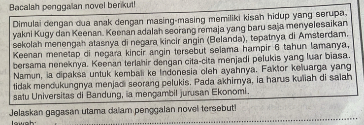 Bacalah penggalan novel berikut! 
Dimulai dengan dua anak dengan masing-masing memiliki kisah hidup yang serupa, 
yakni Kugy dan Keenan. Keenan adalah seorang remaja yang baru saja menyelesaikan 
sekolah menengah atasnya di negara kincir angin (Belanda), tepatnya di Amsterdam. 
Keenan menetap di negara kincir angin tersebut selama hampir 6 tahun lamanya, 
bersama neneknya. Keenan terlahir dengan cita-cita menjadi pelukis yang luar biasa. 
Namun, ia dipaksa untuk kembali ke Indonesia oleh ayahnya. Faktor keluarga yang 
tidak mendukungnya menjadi seorang pelukis. Pada akhirnya, ia harus kuliah di salah 
satu Universitas di Bandung, ia mengambil jurusan Ekonomi. 
_ 
Jelaskan gagasan utama dalam penggalan novel tersebut!