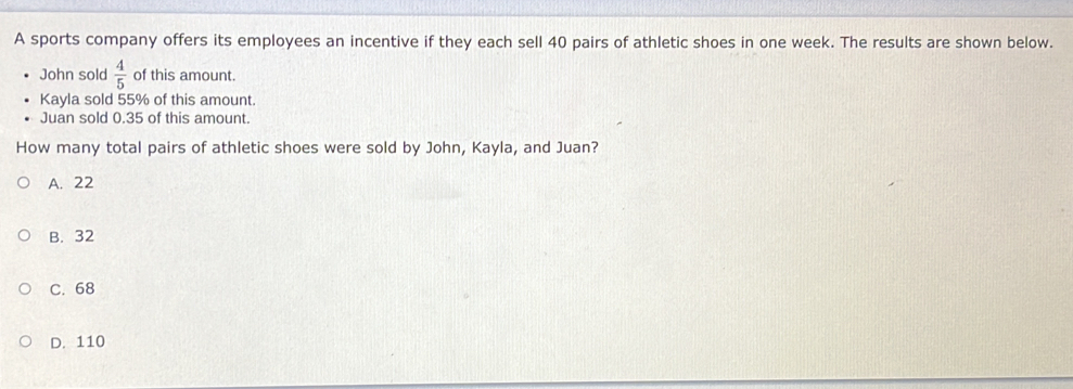 A sports company offers its employees an incentive if they each sell 40 pairs of athletic shoes in one week. The results are shown below..
John sold  4/5  of this amount.
Kayla sold 55% of this amount.
Juan sold 0.35 of this amount.
How many total pairs of athletic shoes were sold by John, Kayla, and Juan?
A. 22
B. 32
C. 68
D. 110