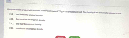A square block of steel with volume □ □ cm^3 and masa of 75 g is cut procisely in tulf. The density of the two smuter pieces is now .
○ A. two times the orginal demity
○ B. the same as the onginal densily
○C. one-tul the orgnal demalty
○O, one-fburh the onginal demsty.