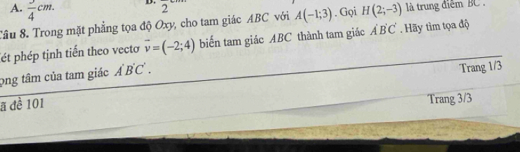 A.  3/4 cm. 
D. 2
Tâu 8. Trong mặt phẳng tọa độ Oxy, cho tam giác ABC với A(-1;3). Gọi H(2;-3) là trung điểm BC.
ét phép tịnh tiến theo vecto vector v=(-2;4) biến tam giác ABC thành tam giác A Ả B C. Hãy tìm tọa độ
png tâm của tam giác A'B'C'. 
ã đề 101 Trang 1/3
Trang 3/3