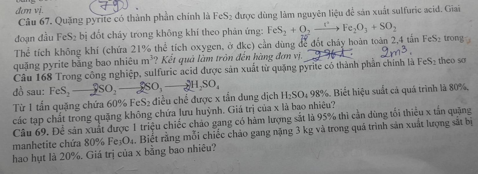 đơn vị. 
Câu 67. Quặng pyrite có thành phần chính là FeS₂ được dùng làm nguyên liệu để sản xuất sulfuric acid. Giai 
đoạn đầu FeS_2 bị đốt cháy trong không khí theo phản ứng: FeS_2+O_2xrightarrow t°Fe_2O_3+SO_2
Thể tích không khí (chứa 21% thể tích oxygen, ở đkc) cần dùng để đốt cháy hoàn toàn 2, 4 tấn FeS_2 trong 
quặng pyrite bằng bao nhiêu m^3 ? Kết quả làm tròn đến hàng đơn vị. 
Câu 168 Trong công nghiệp, sulfuric acid được sản xuất từ quặng pyrite có thành phần chính là FeS_2 theo sơ 
đồ sau: FeS_2to 2SO_2to 2SO_3to 2H_2SO_4. Biết hiệu suất cả quá trình là 80%, 
Từ 1 tấn quặng chứa 60% Fe: S_2 điều chế được x tấn dung dịch H_2SO_498%
các tạp chất trong quặng không chứa lưu huỳnh. Giá trị của x là bạo nhiêu? 
Câu 69. Để sản xuất được 1 triệu chiếc chảo gang có hàm lượng sắt là 95% thì cần dùng tối thiểu x tấn quặng 
manhetite chứa 80% Fe_3O_4. Biết rằng mỗi chiếc chảo gang nặng 3 kg và trong quá trình sản xuất lượng sắt bị 
hao hụt là 20%. Giá trị của x bằng bao nhiêu?