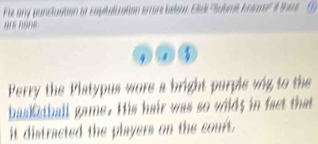 Fir any puncluation of 
üré nône 
Perry the Platypus wore a bright purple wig to the 
basketball game. His hair was so wild; in fact that 
it distracted the players on the court.