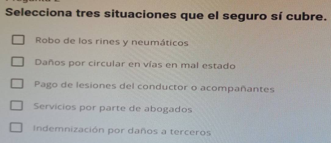 Selecciona tres situaciones que el seguro sí cubre.
Robo de los rines y neumáticos
Daños por circular en vías en mal estado
Pago de lesiones del conductor o acompañantes
Servicios por parte de abogados
Indemnización por daños a terceros