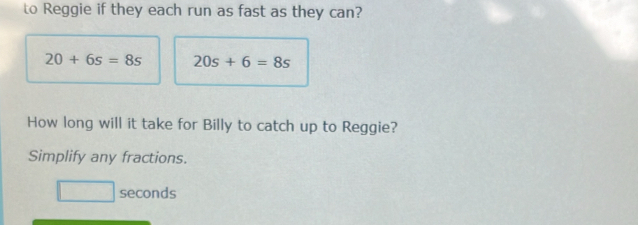 to Reggie if they each run as fast as they can?
20+6s=8s 20s+6=8s
How long will it take for Billy to catch up to Reggie? 
Simplify any fractions.
seconds