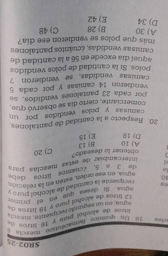 SR02-25
ades 19 Un químico farmacéutico mezcla 8
litros de alcohol puro y 16 litros de
agua; en un segundo recipiente, mezcla
12 lítros de alcohol puro y 18 litros de
agua. Sí desea que en el primer
40 recipiente la cantidad de alcohol puro y
es
le agua, en ese orden, estén en la relación
de 3 a 5, ¿cuántos litros debe
el
intercambiar de estas mezclas para
a
obtener lo deseado?
C) 20
A) 10 B) 13
D) 18 E) 15
20. Respecto a la cantidad de pantalones,
camisas y polos vendidos por un
comerciante, cierto día se observó que,
por cada 23 pantalones vendidos, se
vendieron 14 camisas y por cada 5
camisas vendidas, se vendieron 7
polos. Si la cantidad de polos vendidos
aquel día excede en 56 a la cantidad de
camisas vendidas, ¿cuántos pantalones
más que polos se vendieron ese día?
A) 30 B) 28 C) 48
D) 34 E) 42