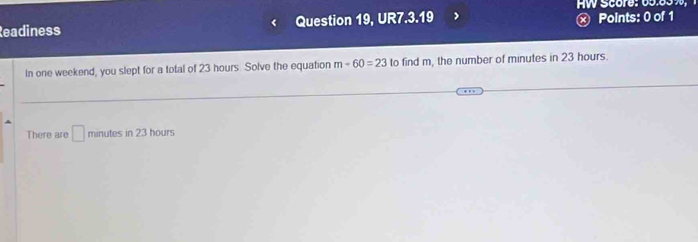 HW Score: 65.8 3 
Readiness Question 19, UR7.3.19 x Points: 0 of 1 
In one weekend, you slept for a total of 23 hours. Solve the equation m-60=23 to find m, the number of minutes in 23 hours. 
There are □ mint tes in 23 hours