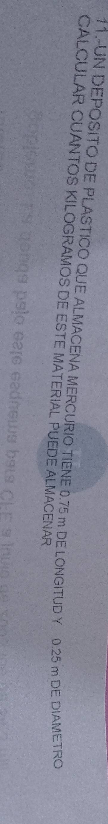 11.-UN DEPOSITO DE PLASTICO QUE ALMACENA MERCURIO TIENE 0.75 m DE LONGITUD Y 0.25 m DE DIAMETRO 
CALCULAR CUANTOS KILOGRAMOS DE ESTE MATERIAL PUEDE ALMACENAR 
c a Íuo n