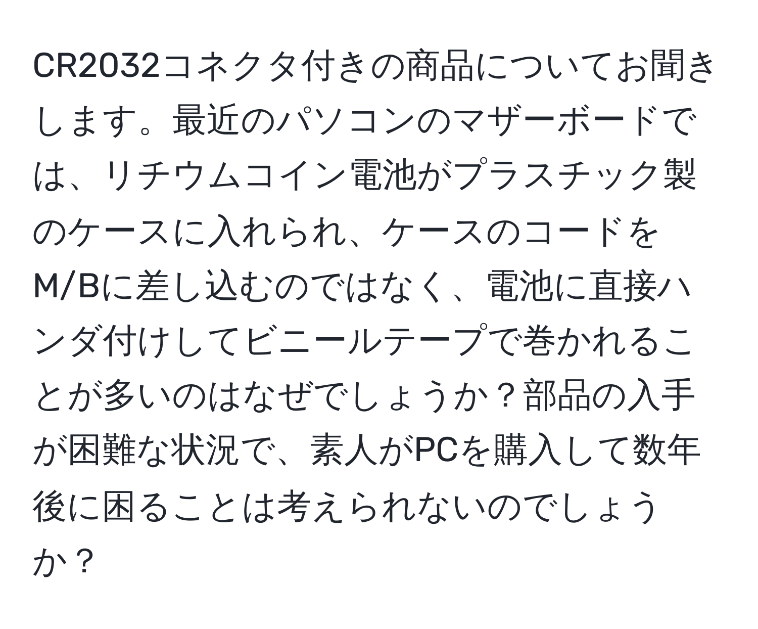 CR2032コネクタ付きの商品についてお聞きします。最近のパソコンのマザーボードでは、リチウムコイン電池がプラスチック製のケースに入れられ、ケースのコードをM/Bに差し込むのではなく、電池に直接ハンダ付けしてビニールテープで巻かれることが多いのはなぜでしょうか？部品の入手が困難な状況で、素人がPCを購入して数年後に困ることは考えられないのでしょうか？