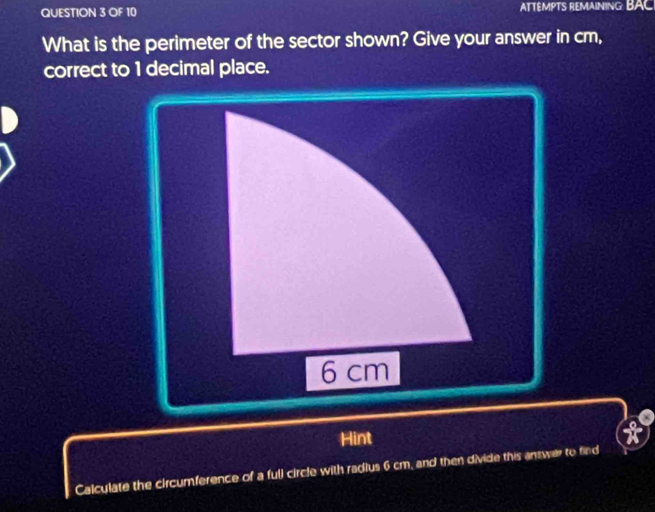 OF 10 ATTÉMPTS REMAINING BAC 
What is the perimeter of the sector shown? Give your answer in cm, 
correct to 1 decimal place.
6 cm
Hint 
Calculate the circumference of a full circle with radius 6 cm, and then divide this answer to find