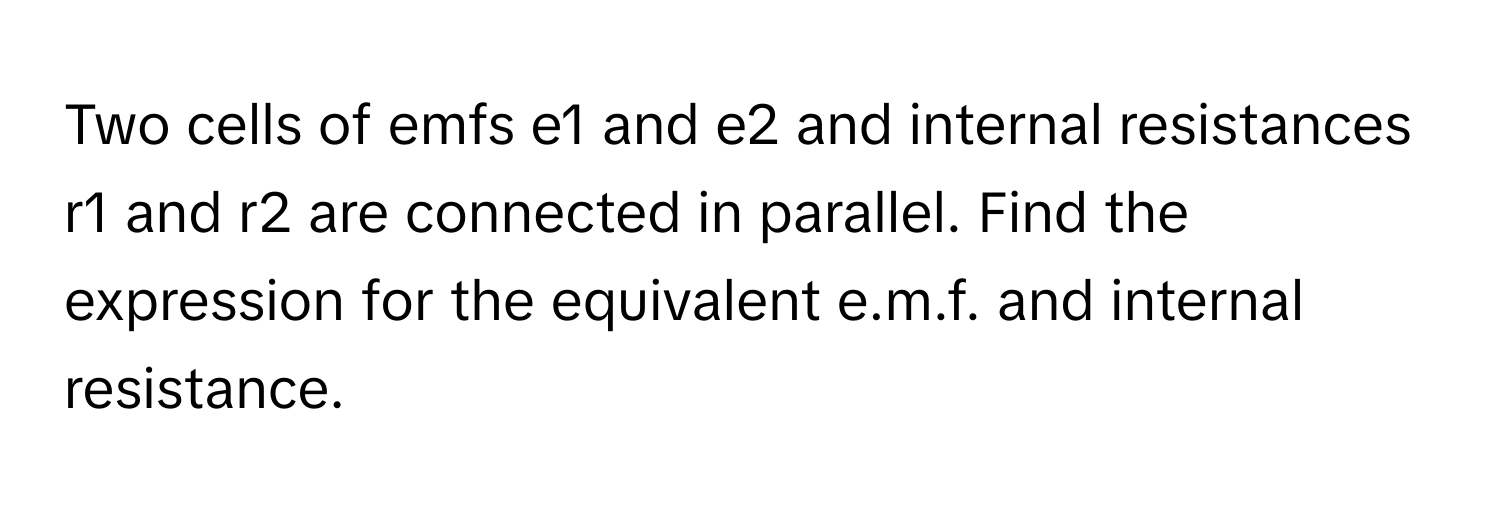 Two cells of emfs e1 and e2 and internal resistances r1 and r2 are connected in parallel. Find the expression for the equivalent e.m.f. and internal resistance.