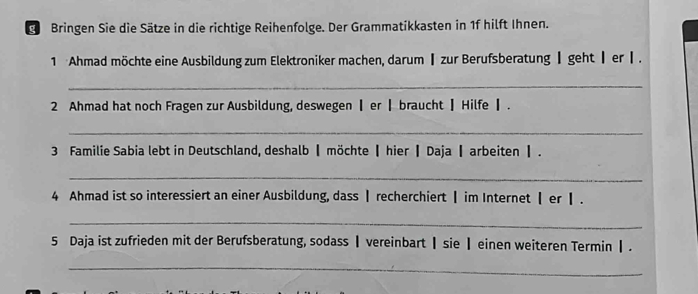 Bringen Sie die Sätze in die richtige Reihenfolge. Der Grammatikkasten in 1f hilft Ihnen. 
1 Ahmad möchte eine Ausbildung zum Elektroniker machen, darum┃zur Berufsberatung ┃ geht ┃ erⅠ. 
_ 
2 Ahmad hat noch Fragen zur Ausbildung, deswegen ┃ er┃ braucht ┃ Hilfe┃. 
_ 
3 Familie Sabia lebt in Deutschland, deshalb┃ möchte ┃ hier ┃ Daja ┃ arbeiten 】. 
_ 
4 Ahmad ist so interessiert an einer Ausbildung, dass Ⅰ recherchiert ┃ im Internet 【 er ┃. 
_ 
5 Daja ist zufrieden mit der Berufsberatung, sodass┃ vereinbart ┃sie ┃ einen weiteren Termin Ⅰ. 
_