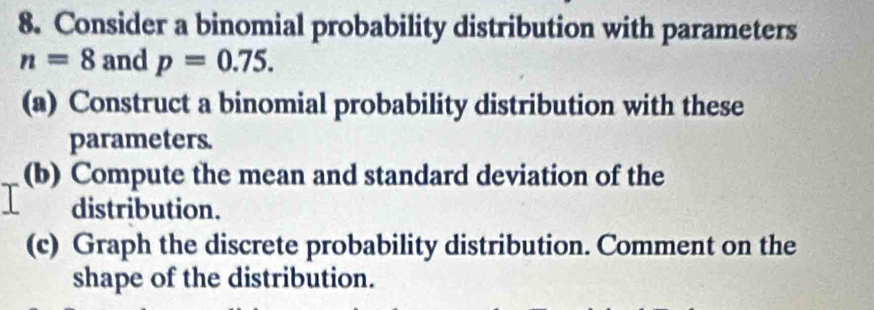 Consider a binomial probability distribution with parameters
n=8 and p=0.75. 
(a) Construct a binomial probability distribution with these 
parameters. 
(b) Compute the mean and standard deviation of the 
distribution. 
(c) Graph the discrete probability distribution. Comment on the 
shape of the distribution.