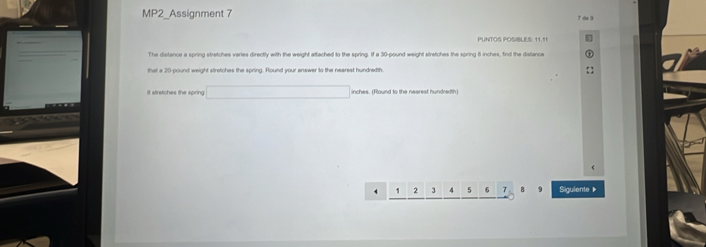 MP2_Assignment 7 
7 de 9 
PUNTOS POSIBLES: 11.11 
The distance a spring stretches varies directly with the weight attached to the spring. If a 30-pound weight stretches the spring 8 inches, find the distance 
that a 20-pound weight stretches the spring. Round your answer to the nearest hundredth. 
It stretches the spring □ inches. (Round to the nearest hundredth)
1 1 2 3 4 5 6 7 8 9 Siguiente ▶