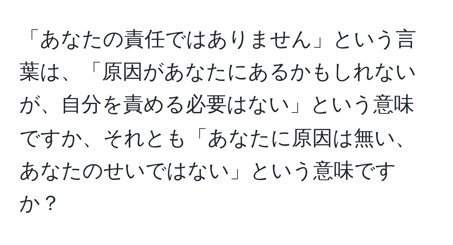 「あなたの責任ではありません」という言葉は、「原因があなたにあるかもしれないが、自分を責める必要はない」という意味ですか、それとも「あなたに原因は無い、あなたのせいではない」という意味ですか？