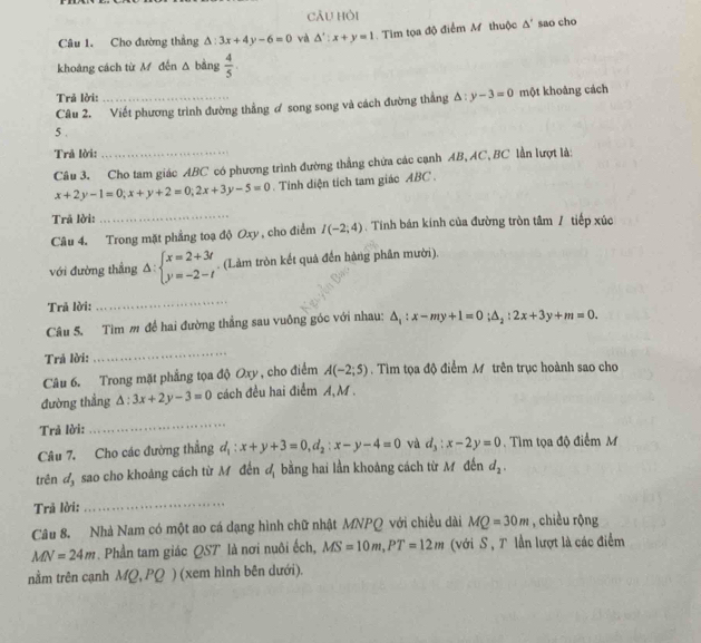 cÂu hỏi
Câu 1. Cho đường thẳng △ :3x+4y-6=0 và △ ':x+y=1 Tim tọa độ điểm M thuộc △ ' sao cho
khoáng cách từ M đến Δ bằng  4/5 
Trả lời:
Câu 2. Viết phương trình đường thẳng ơ song song và cách đường thẳng △ :y-3=0 một khoàng cách
5 .
Trả lời:
Câu 3. Cho tam giác ABC có phương trình đường thắng chứa các cạnh AB, AC, BC lần lượt là:
x+2y-1=0;x+y+2=0;2x+3y-5=0. Tinh diện tích tam giác ABC .
Trã lời:
_
Câu 4. Trong mặt phẳng toạ độ Oxy , cho điểm I(-2;4). Tính bán kính của đường tròn tâm / tiếp xúc
với đường thẳng △ :beginarrayl x=2+3t y=-2-tendarray.. (Làm tròn kết quả đến hàng phân mười).
Trả lời:
_
Câu 5. Tìm m đề hai đường thắng sau vuông góc với nhau: △ _1:x-my+1=0;△ _2:2x+3y+m=0.
Trả lời:
_
Câu 6. Trong mặt phẳng tọa độ Oxy , cho điểm A(-2;5). Tìm tọa độ điểm M trên trục hoành sao cho
đường thẳng △ :3x+2y-3=0 cách đều hai điểm A,M .
Trả lời:
_
Câu 7. Cho các đường thẳng d_1:x+y+3=0,d_2:x-y-4=0 và d_3:x-2y=0. Tìm tọa độ điểm M
trên đ, sao cho khoảng cách từ M đến đ bằng hai lần khoảng cách từ M đến d_2.
Trã lời:
_
Câu 8. Nhà Nam có một ao cá dạng hình chữ nhật MNPQ với chiều dài MQ=30m , chiều rộng
MN=24m. Phần tam giác QST là nơi nuôi ếch, MS=10m,PT=12m (với S, T lần lượt là các điểm
nằm trên cạnh MQ,PQ) (xem hình bên dưới).