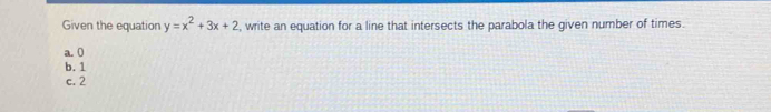 Given the equation y=x^2+3x+2 , write an equation for a line that intersects the parabola the given number of times.
a. 0
b. 1
c. 2