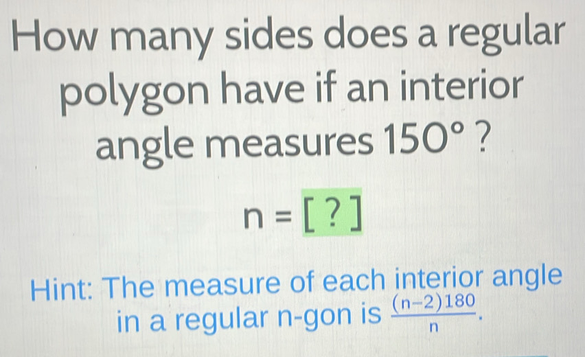 How many sides does a regular 
polygon have if an interior 
angle measures 150° ?
n=[?]
Hint: The measure of each interior angle 
in a regular n -gon is  ((n-2)180)/n .