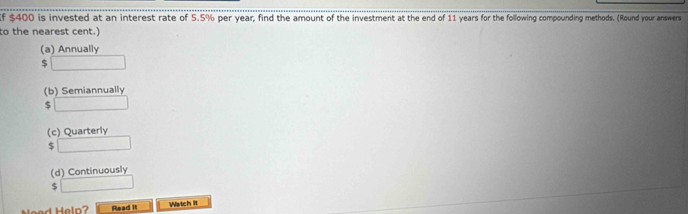 If $400 is invested at an interest rate of 5.5% per year, find the amount of the investment at the end of 11 years for the following compounding methods. (Round your answers 
to the nearest cent.) 
(a) Annually
$ □
(b) Semiannually
$ □
(c) Quarterly 
S □ 
(d) Continuously 
S □ 
d Heln Read it Watch It