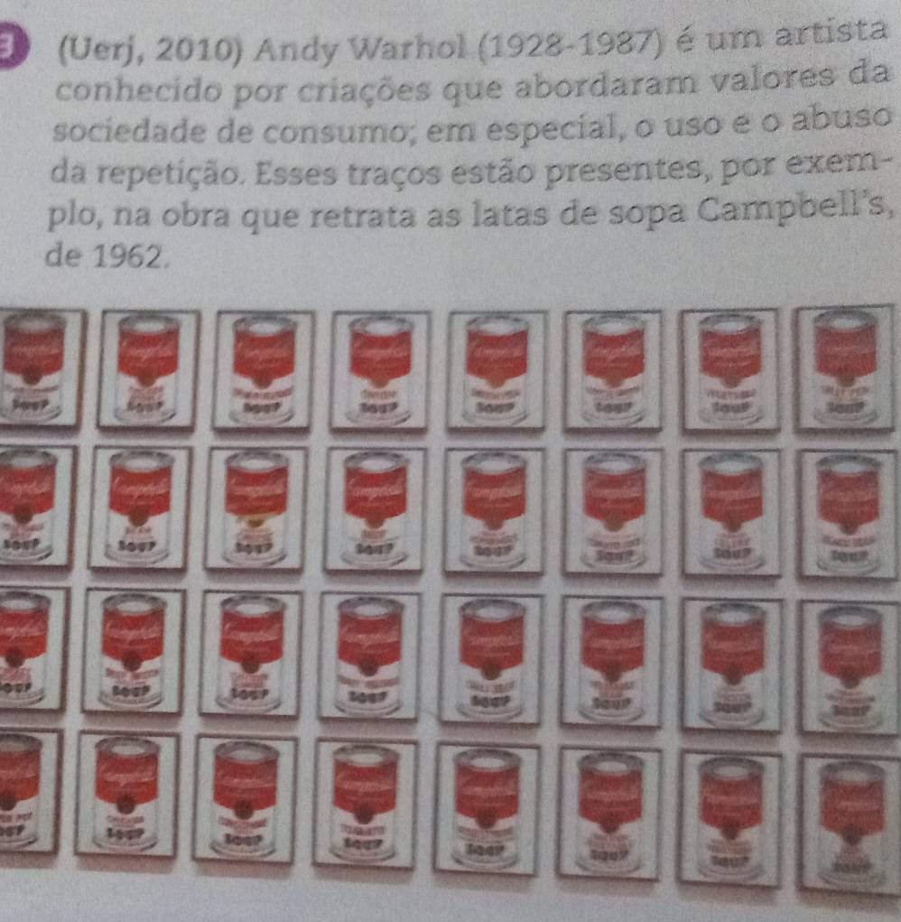 (Uerj, 2010) Andy Warhol (1928-1987) é um artista 
conhecido por criações que abordaram valores da 
sociedade de consumo; em especial, o uso e o abuso 
da repetição. Esses traços estão presentes, por exem- 
plo, na obra que retrata as latas de sopa Campbell's, 
de 1962. 
oe 
r