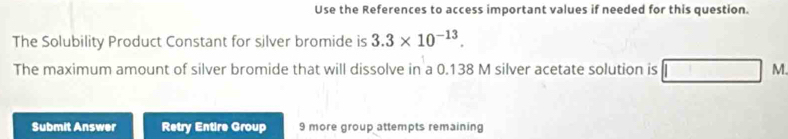 Use the References to access important values if needed for this question. 
The Solubility Product Constant for silver bromide is 3.3* 10^(-13). 
The maximum amount of silver bromide that will dissolve in a 0.138 M silver acetate solution is M. 
Submit Answer Retry Entire Group 9 more group attempts remaining