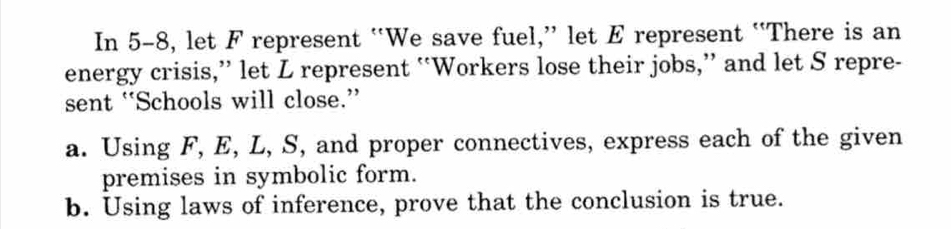 In 5-8, let F represent “We save fuel,” let E represent “There is an 
energy crisis,” let L represent “Workers lose their jobs,” and let S repre- 
sent “Schools will close.” 
a. Using F, E, L, S, and proper connectives, express each of the given 
premises in symbolic form. 
b. Using laws of inference, prove that the conclusion is true.