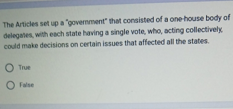 The Articles set up a “government" that consisted of a one-house body of
delegates, with each state having a single vote, who, acting collectively,
could make decisions on certain issues that affected all the states.
True
False