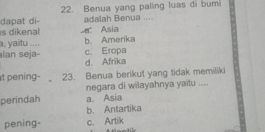 Benua yang paling luas di bumi
dapat di- adalah Benua ....
s dikenal a. Asia
a, yaitu .... b. Amerika
lan seja- c. Eropa
d. Afrika
t pening- 23. Benua berikut yang tidak memiliki
negara di wilayahnya yaitu ....
perindah a. Asia
b. Antartika
pening- c. Artik
tlantik