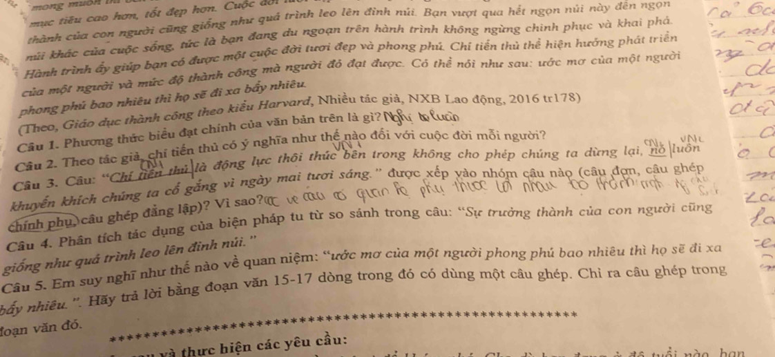 mục tiêu cao hơn, tốt đẹp hơn. Cuộc đời
thành của con người cũng giống như quá trình leo lên đỉnh núi. Bạn vượt qua hết ngọn núi này đền ngọn
kúi khác của cuộc sống, tức là bạn đang du ngoạn trên hành trình không ngừng chinh phục và khai phá
Hành trình ấy giúp bạn có được một cuộc đời tươi đẹp và phong phú. Chí tiển thủ thể hiện hướng phát triển
của một người và mức độ thành công mà người đỏ đạt được. Có thể nói như sau: ước mợ của một người
phong phủ bao nhiêu thì họ sẽ đi xa bẩy nhiêu.
(Theo, Giáo dục thành công theo kiểu Harvard, Nhiều tác giả, NXB Lao động, 2016 tr178)
Câu 1. Phương thức biểu đạt chính của văn bản trên là gì? N
Cầu 2. Theo tác giả, chỉ tiến thủ có ý nghĩa như thế nào đối với cuộc đời mỗi người?
là động lực thôi thúc bên trong không cho phép chúng ta dừng lại, nó luổt
Câu 3. Câu: “Chi tiến thủ
khuyến khích chúng ta cổ gắng vì ngày mai tươi sáng.'' được xếp yào nhóm câu nảo (câu đợn, câu ghép
chính phụ, câu ghép đẳng lập)? Vì sao?(
Câu 4. Phân tích tác dụng của biện pháp tu từ so sánh trong câu: “Sự trưởng thành của con người cũng
giống như quả trình leo lên đinh núi. ''
Câu 5. Em suy nghĩ như thế nào về quan niệm: “ước mơ của một người phong phú bao nhiêu thì họ sẽ đi xa
hấy nhiều. ''. Hãy trả lời bằng đoạn văn 15-17 dòng trong đó có dùng một câu ghép, Chỉ ra câu ghép trong
đoạn văn đó.
à thực hiện các yêu cầu:
nà o han