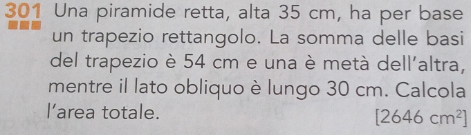 301 Una piramide retta, alta 35 cm, ha per base 
un trapezio rettangolo. La somma delle basi 
del trapezio è 54 cm e una è metà dell'altra, 
mentre il lato obliquo è lungo 30 cm. Calcola 
l’area totale.
[2646cm^2]