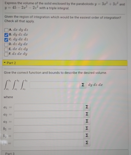 Express the volume of the solid enclosed by the paraboloids y=3x^2+3z^2 and
y=45-2x^2-2z^2 with a triple integral.
Given the region of integration which would be the easiest order of integration?
Check all that apply.
A. dx dy dz
B. dydzdx
C. dydxdz
D. dzdydx
| E. dxdzdy
□ F. dzdxdy
Part 2
Give the correct function and bounds to describe the desired volume.
∈t _a_1^b_1∈t _a_2^b_2∈t _a_3^b_2 □ sumlimits dyo dzdx
where
Part 3