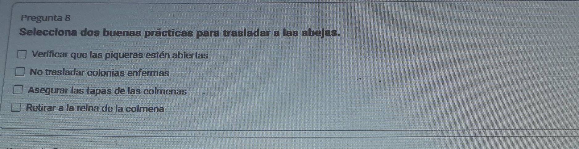 Pregunta 8
Selecciona dos buenas prácticas para trasladar a las abejas.
Verificar que las piqueras estén abiertas
No trasladar colonias enfermas
Asegurar las tapas de las colmenas
Retirar a la reina de la colmena