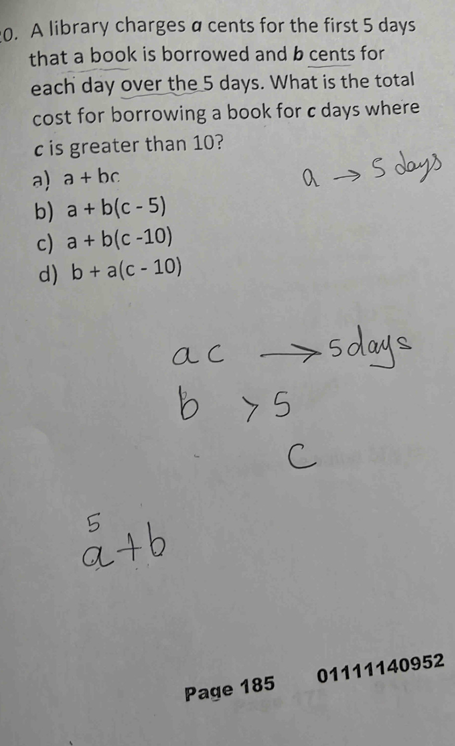 A library charges a cents for the first 5 days
that a book is borrowed and b cents for
each day over the 5 days. What is the total
cost for borrowing a book for c days where
c is greater than 10?
a) a+bc
b) a+b(c-5)
c) a+b(c-10)
d) b+a(c-10)
Page 185 01111140952