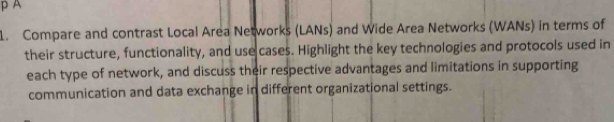 A 
1. Compare and contrast Local Area Networks (LANs) and Wide Area Networks (WANs) in terms of 
their structure, functionality, and use cases. Highlight the key technologies and protocols used in 
each type of network, and discuss their respective advantages and limitations in supporting 
communication and data exchange in different organizational settings.