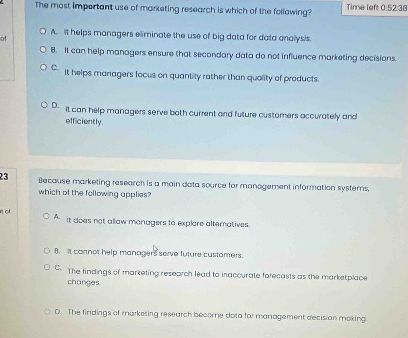 The most important use of marketing research is which of the following? Time left 0:52:38
A. It helps managers eliminate the use of big data for data analysis.
of
B. It can help managers ensure that secondary data do not influence marketing decisions.
C. It helps managers focus on quantity rather than quality of products.
D- It can help managers serve both current and future customers accurately and
efficiently.
23 Because marketing research is a main data source for management information systems,
which of the following applies?
t of
A. It does not allow managers to explore alternatives.
B. It cannot help managers serve future customers.
C The findings of marketing research lead to inaccurate forecasts as the marketplace
changes.
D. The findings of marketing research become data for management decision making.